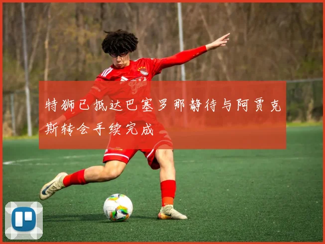 特狮已抵达巴塞罗那静待与阿贾克斯转会手续完成