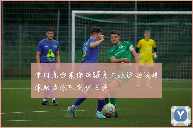 津门虎迎来保级曙光三粒运动战进球助力球队突破困境