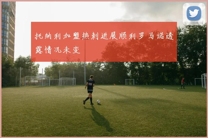 托纳利加盟热刺进展顺利罗马诺透露情况未变