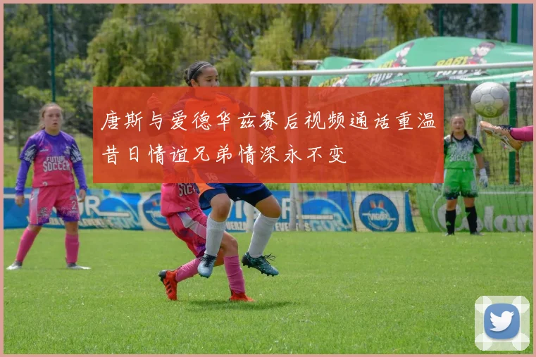 唐斯与爱德华兹赛后视频通话重温昔日情谊兄弟情深永不变