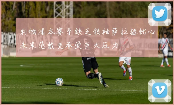 利物浦本赛季缺乏领袖萨拉赫忧心未来范戴克承受巨大压力