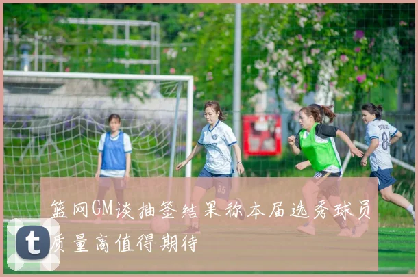 篮网GM谈抽签结果称本届选秀球员质量高值得期待