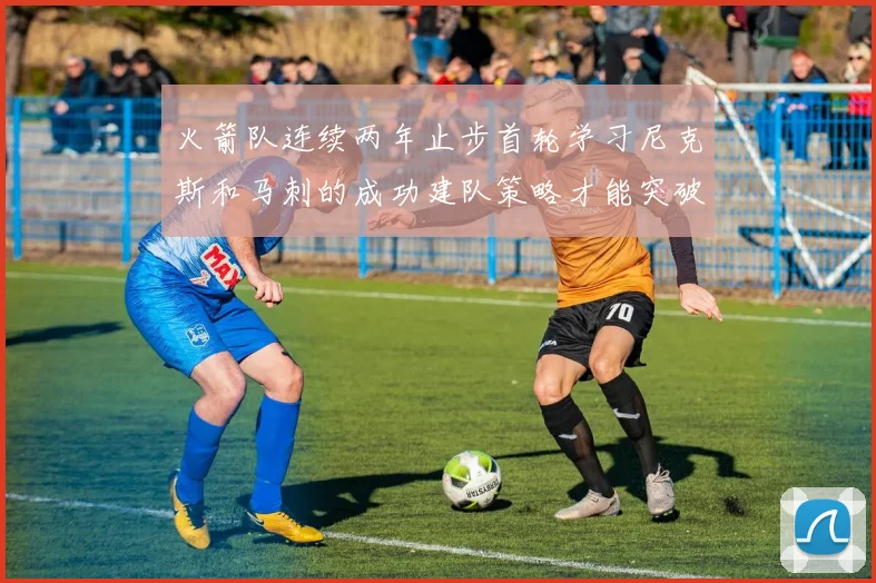 火箭队连续两年止步首轮学习尼克斯和马刺的成功建队策略才能突破瓶颈