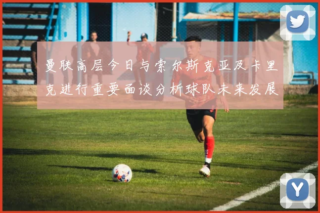 曼联高层今日与索尔斯克亚及卡里克进行重要面谈分析球队未来发展方向