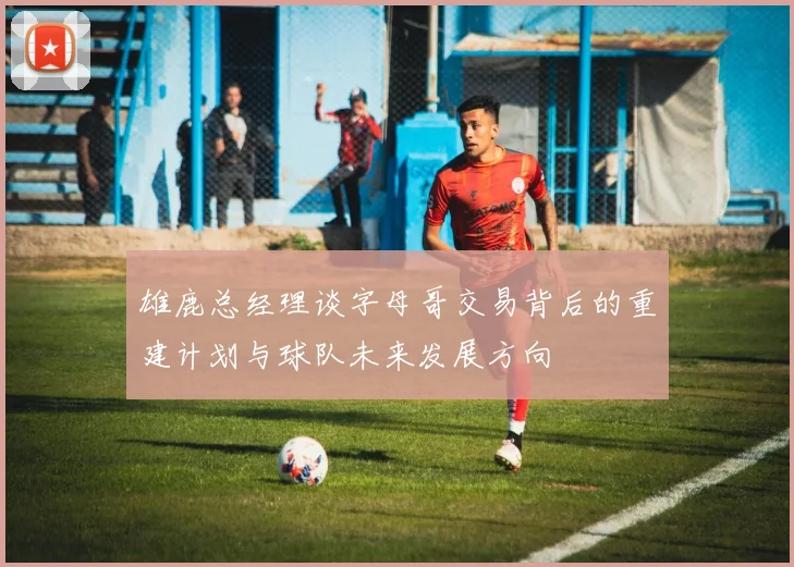 雄鹿总经理谈字母哥交易背后的重建计划与球队未来发展方向