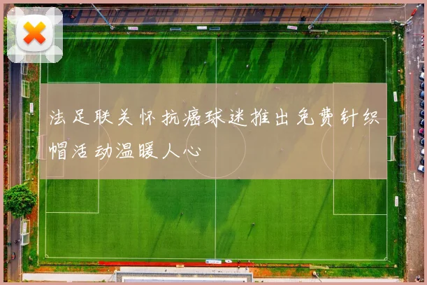 法足联关怀抗癌球迷推出免费针织帽活动温暖人心
