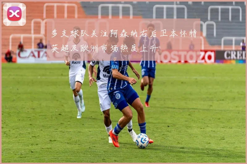 多支球队关注阿森纳右后卫本怀特英超及欧洲市场热度上升