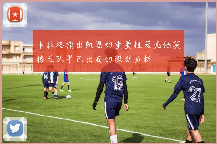 卡拉格指出凯恩的重要性若无他英格兰队早已出局的深刻分析