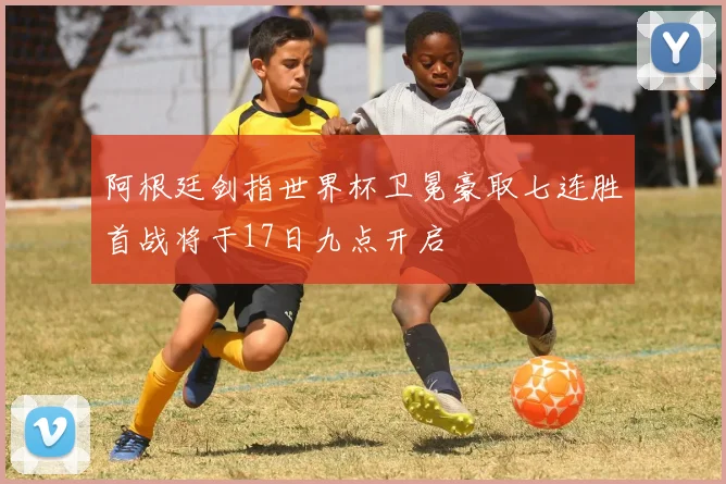 阿根廷剑指世界杯卫冕豪取七连胜首战将于17日九点开启