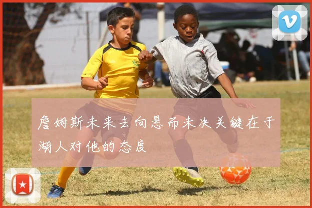 詹姆斯未来去向悬而未决关键在于湖人对他的态度