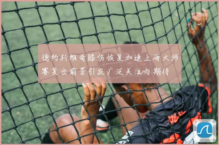 德约科维奇膝伤恢复加速上海大师赛复出前景引发广泛关注与期待