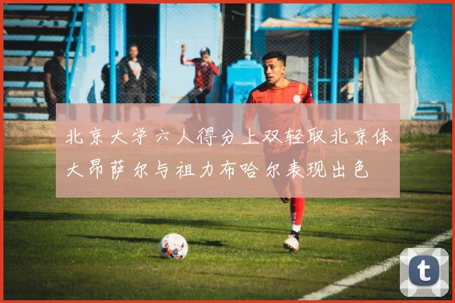 北京大学六人得分上双轻取北京体大昂萨尔与祖力布哈尔表现出色