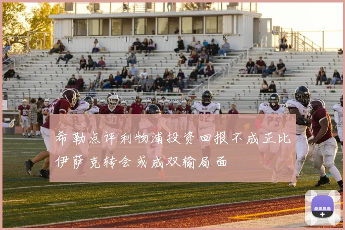 希勒点评利物浦投资回报不成正比伊萨克转会或成双输局面