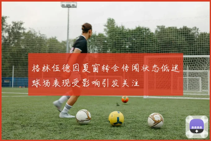 格林伍德因夏窗转会传闻状态低迷球场表现受影响引发关注