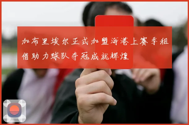加布里埃尔正式加盟海港上赛季租借助力球队夺冠成就辉煌