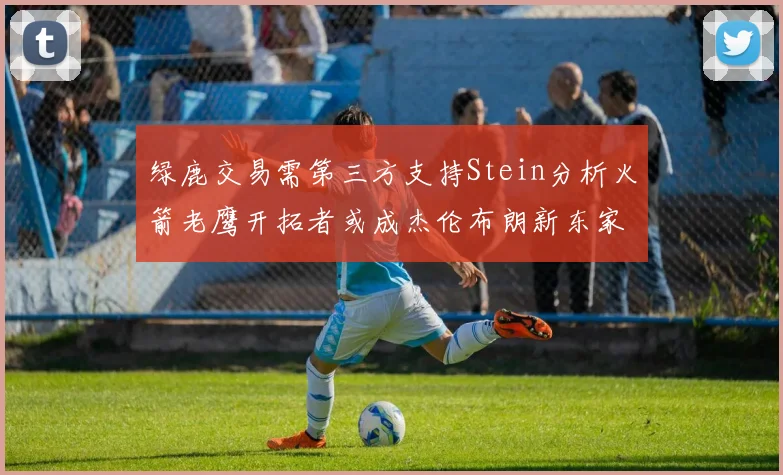 绿鹿交易需第三方支持Stein分析火箭老鹰开拓者或成杰伦布朗新东家