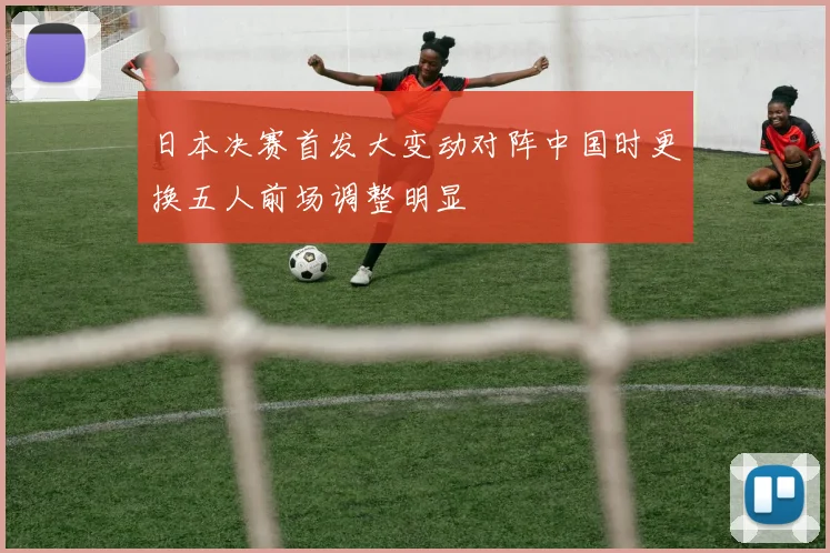 日本决赛首发大变动对阵中国时更换五人前场调整明显