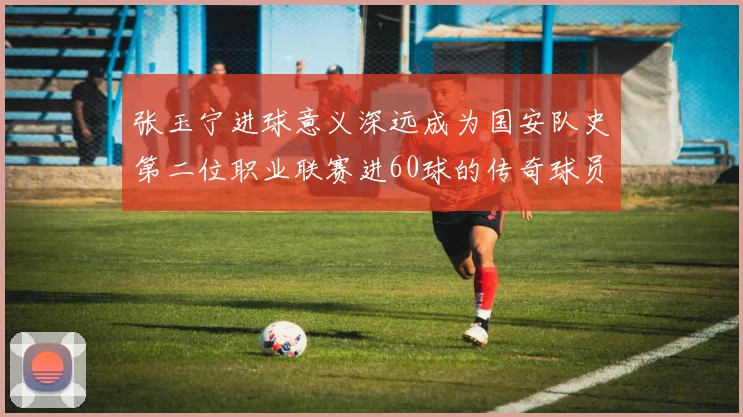 张玉宁进球意义深远成为国安队史第二位职业联赛进60球的传奇球员