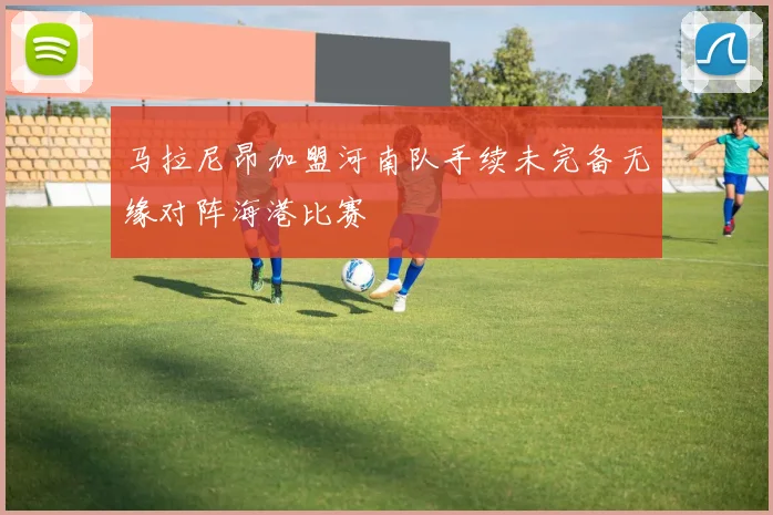 马拉尼昂加盟河南队手续未完备无缘对阵海港比赛
